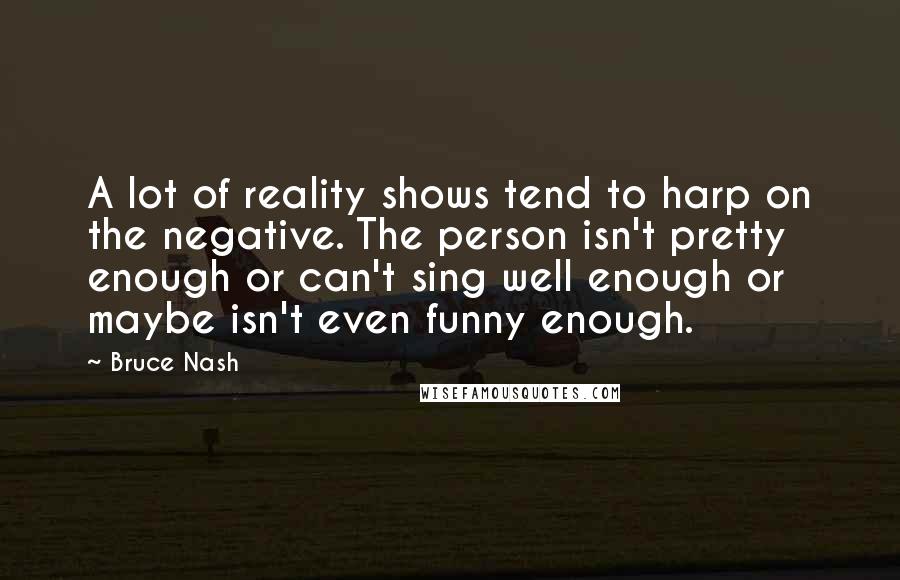 Bruce Nash Quotes: A lot of reality shows tend to harp on the negative. The person isn't pretty enough or can't sing well enough or maybe isn't even funny enough.