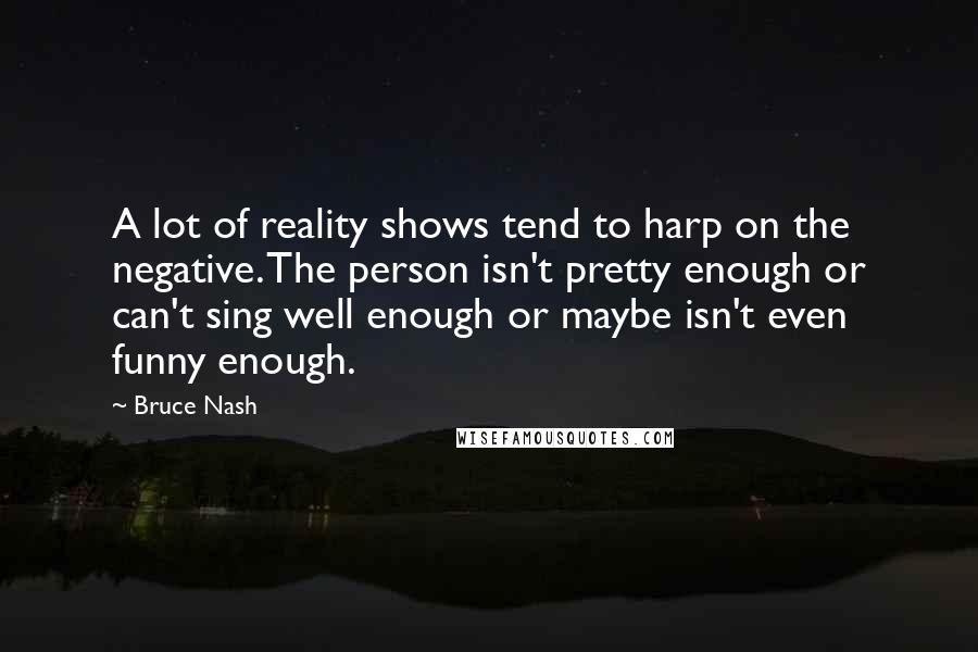 Bruce Nash Quotes: A lot of reality shows tend to harp on the negative. The person isn't pretty enough or can't sing well enough or maybe isn't even funny enough.