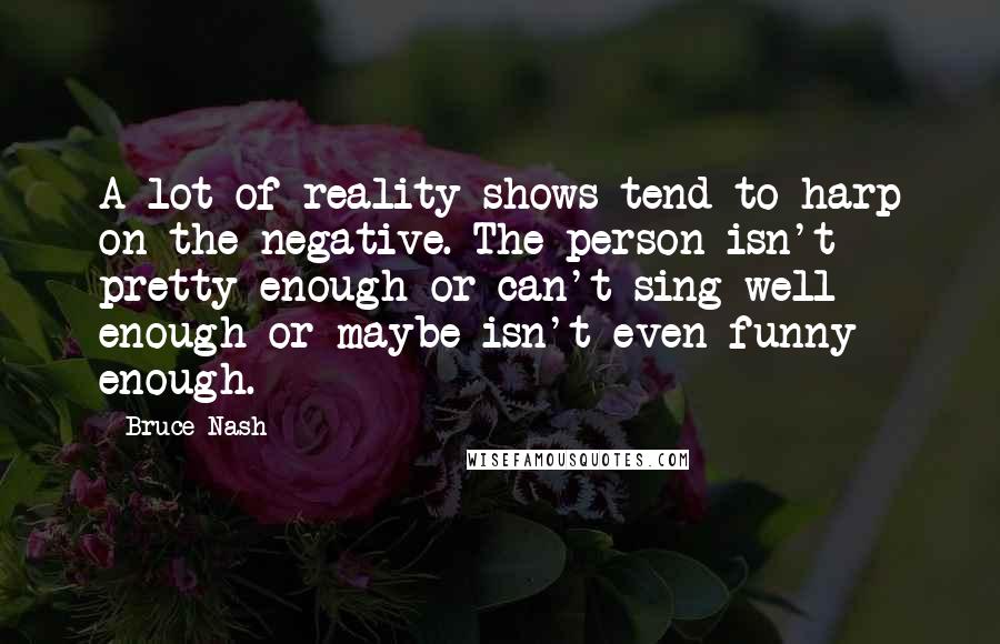 Bruce Nash Quotes: A lot of reality shows tend to harp on the negative. The person isn't pretty enough or can't sing well enough or maybe isn't even funny enough.