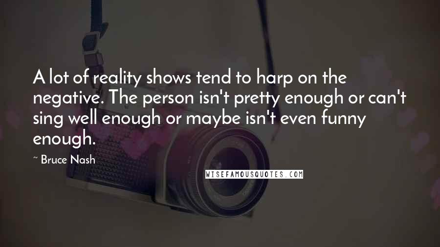 Bruce Nash Quotes: A lot of reality shows tend to harp on the negative. The person isn't pretty enough or can't sing well enough or maybe isn't even funny enough.