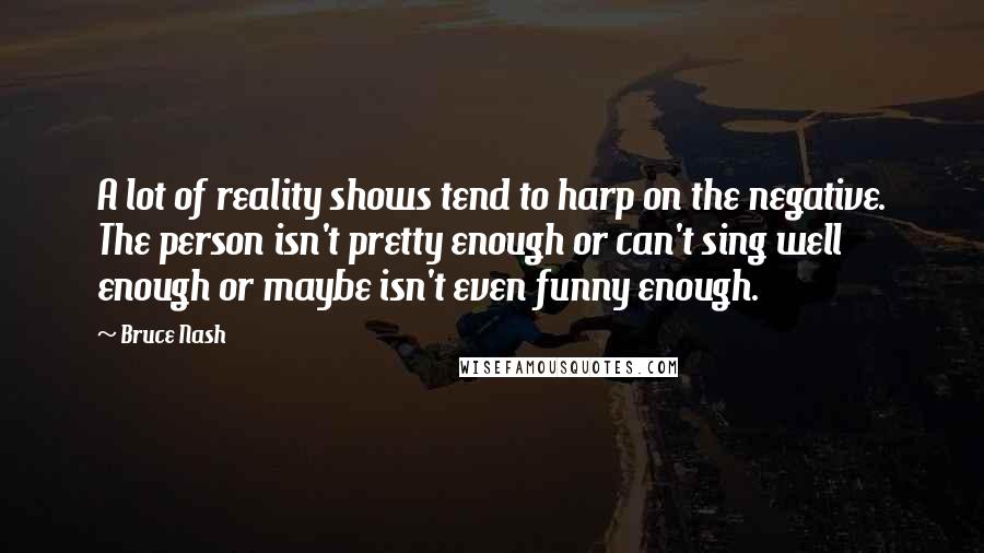 Bruce Nash Quotes: A lot of reality shows tend to harp on the negative. The person isn't pretty enough or can't sing well enough or maybe isn't even funny enough.