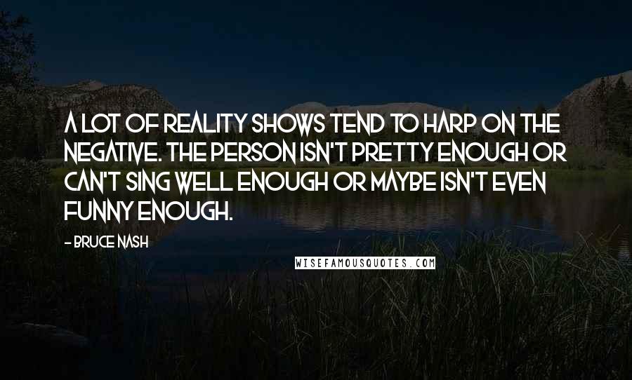 Bruce Nash Quotes: A lot of reality shows tend to harp on the negative. The person isn't pretty enough or can't sing well enough or maybe isn't even funny enough.
