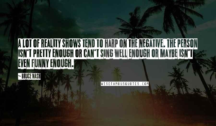 Bruce Nash Quotes: A lot of reality shows tend to harp on the negative. The person isn't pretty enough or can't sing well enough or maybe isn't even funny enough.