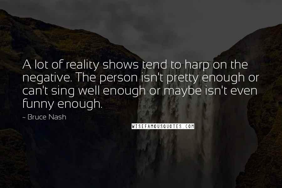 Bruce Nash Quotes: A lot of reality shows tend to harp on the negative. The person isn't pretty enough or can't sing well enough or maybe isn't even funny enough.