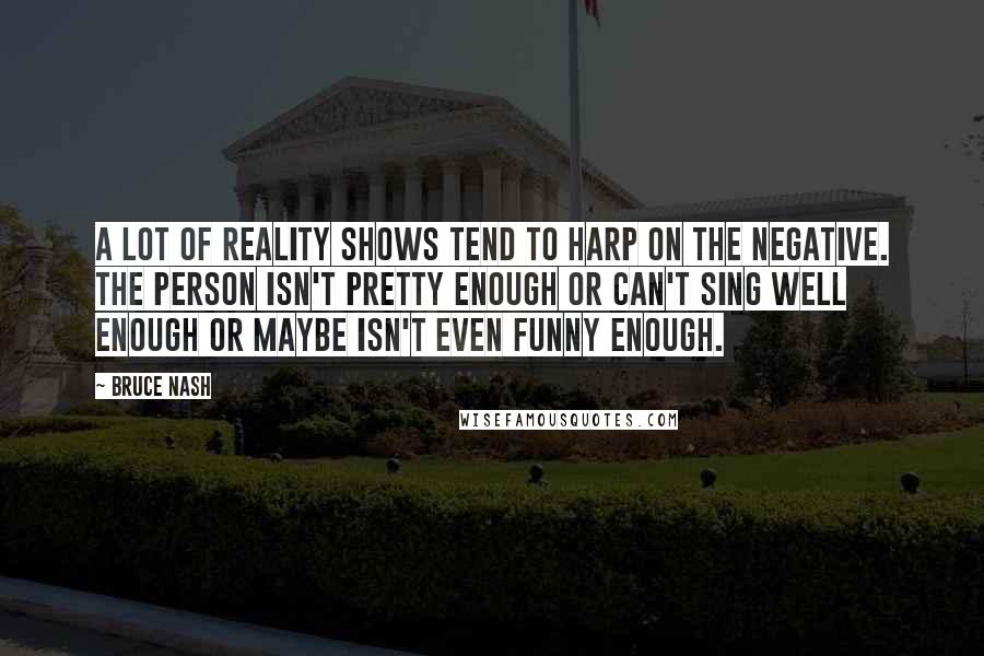 Bruce Nash Quotes: A lot of reality shows tend to harp on the negative. The person isn't pretty enough or can't sing well enough or maybe isn't even funny enough.