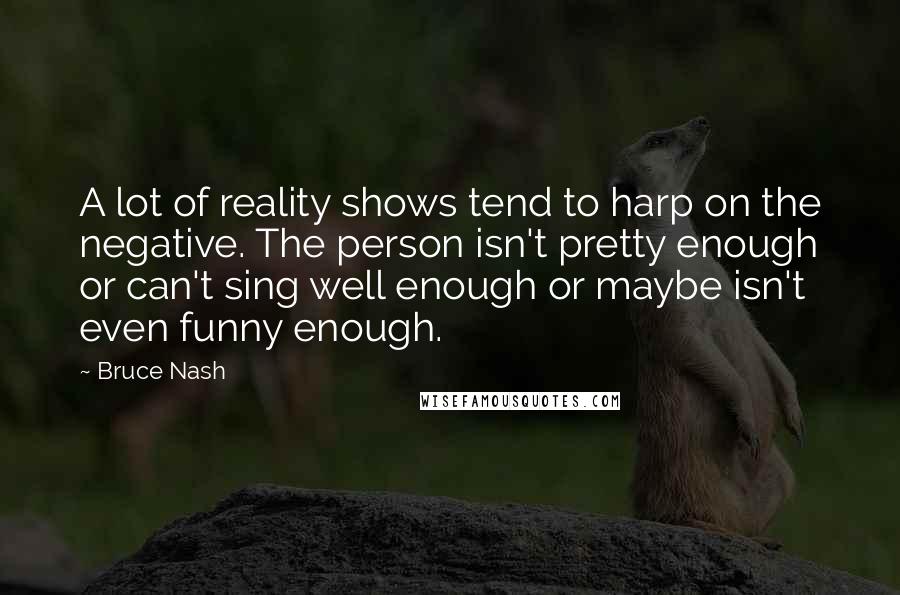 Bruce Nash Quotes: A lot of reality shows tend to harp on the negative. The person isn't pretty enough or can't sing well enough or maybe isn't even funny enough.
