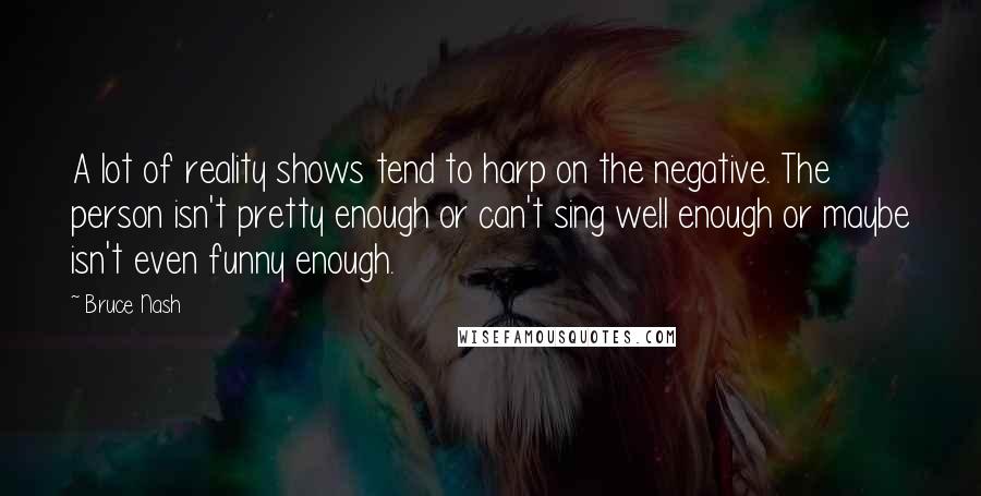 Bruce Nash Quotes: A lot of reality shows tend to harp on the negative. The person isn't pretty enough or can't sing well enough or maybe isn't even funny enough.