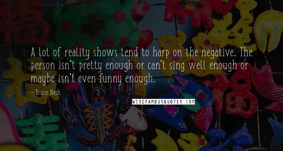 Bruce Nash Quotes: A lot of reality shows tend to harp on the negative. The person isn't pretty enough or can't sing well enough or maybe isn't even funny enough.