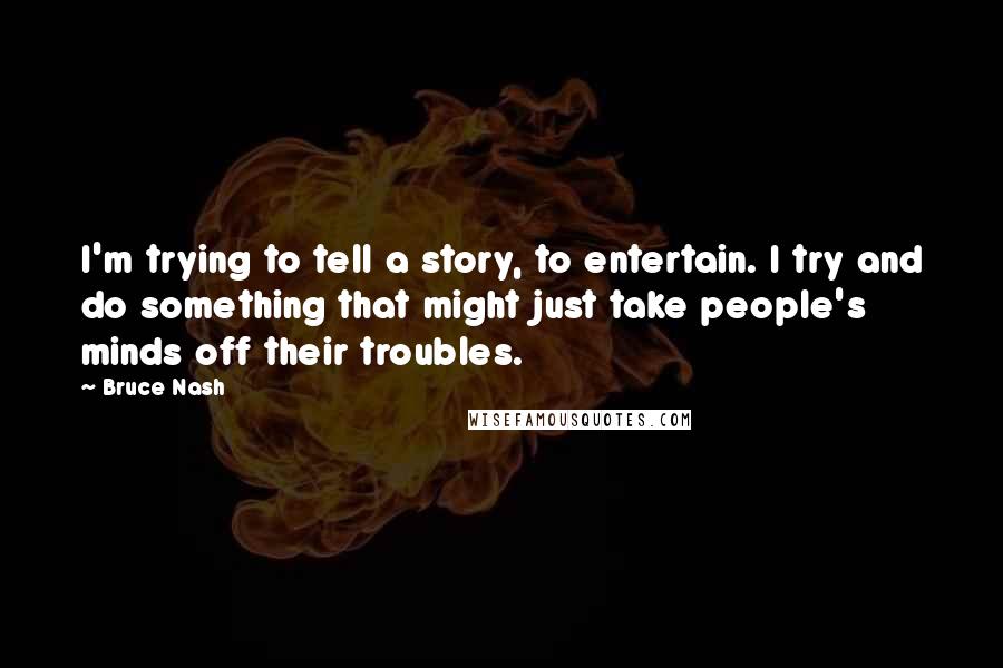 Bruce Nash Quotes: I'm trying to tell a story, to entertain. I try and do something that might just take people's minds off their troubles.