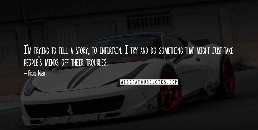 Bruce Nash Quotes: I'm trying to tell a story, to entertain. I try and do something that might just take people's minds off their troubles.