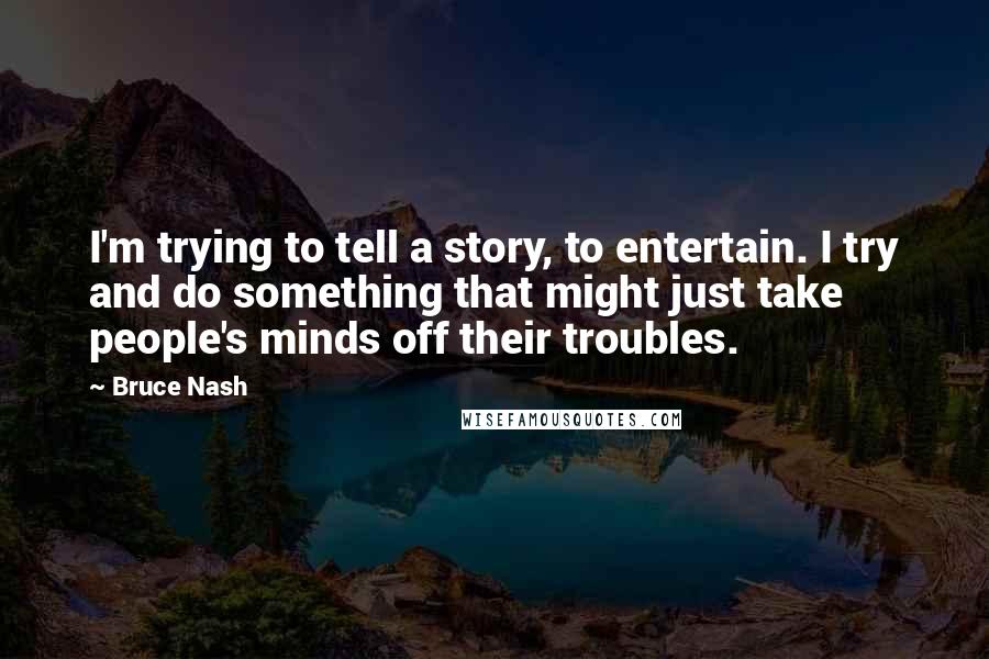 Bruce Nash Quotes: I'm trying to tell a story, to entertain. I try and do something that might just take people's minds off their troubles.
