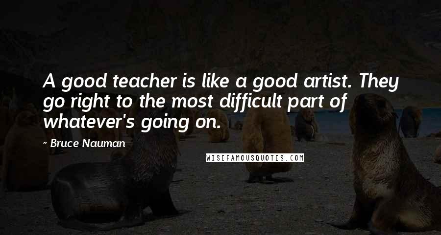 Bruce Nauman Quotes: A good teacher is like a good artist. They go right to the most difficult part of whatever's going on.