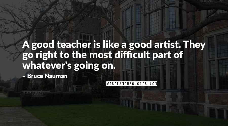 Bruce Nauman Quotes: A good teacher is like a good artist. They go right to the most difficult part of whatever's going on.