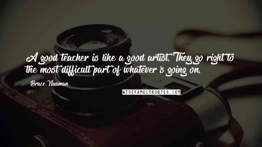 Bruce Nauman Quotes: A good teacher is like a good artist. They go right to the most difficult part of whatever's going on.