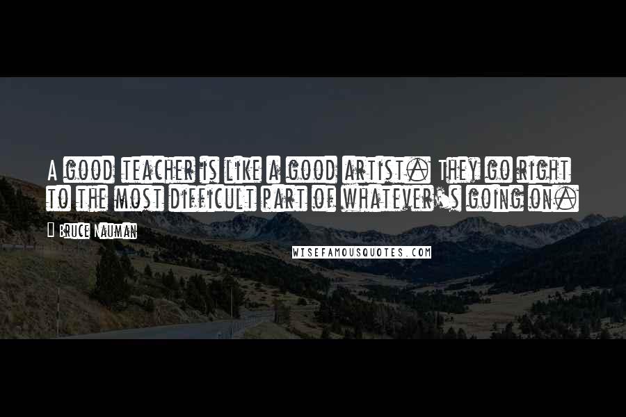 Bruce Nauman Quotes: A good teacher is like a good artist. They go right to the most difficult part of whatever's going on.