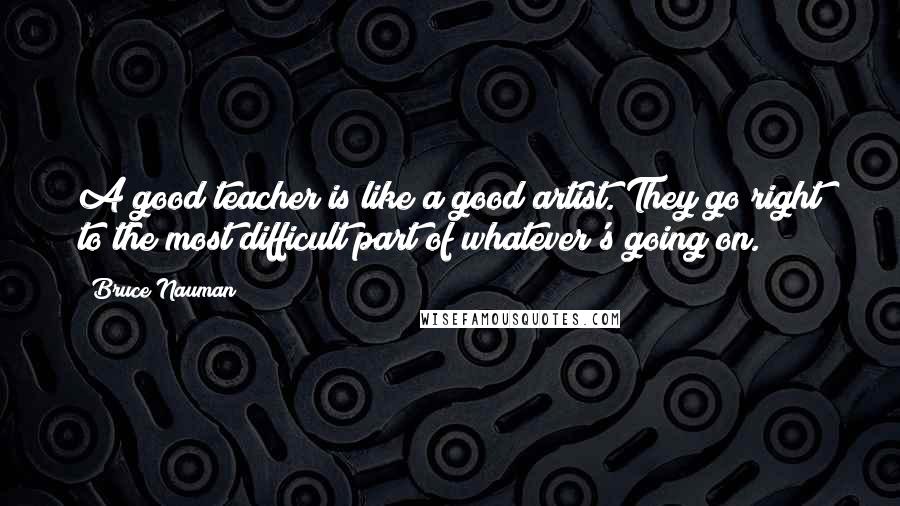 Bruce Nauman Quotes: A good teacher is like a good artist. They go right to the most difficult part of whatever's going on.