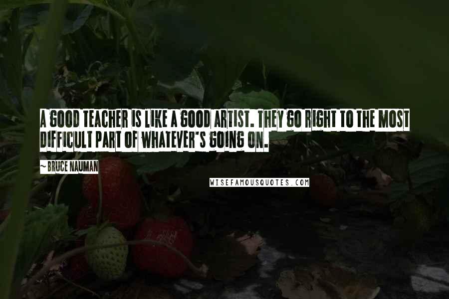 Bruce Nauman Quotes: A good teacher is like a good artist. They go right to the most difficult part of whatever's going on.