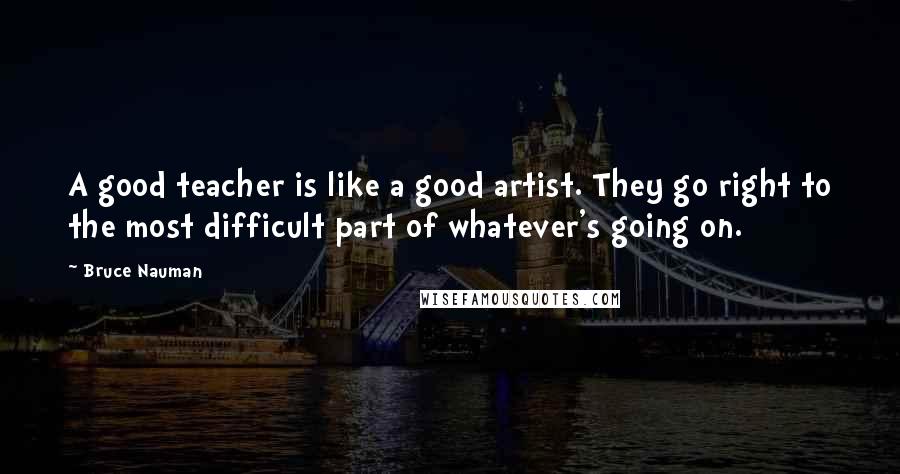 Bruce Nauman Quotes: A good teacher is like a good artist. They go right to the most difficult part of whatever's going on.