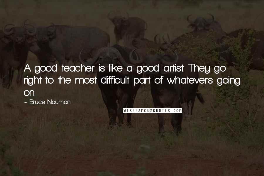Bruce Nauman Quotes: A good teacher is like a good artist. They go right to the most difficult part of whatever's going on.