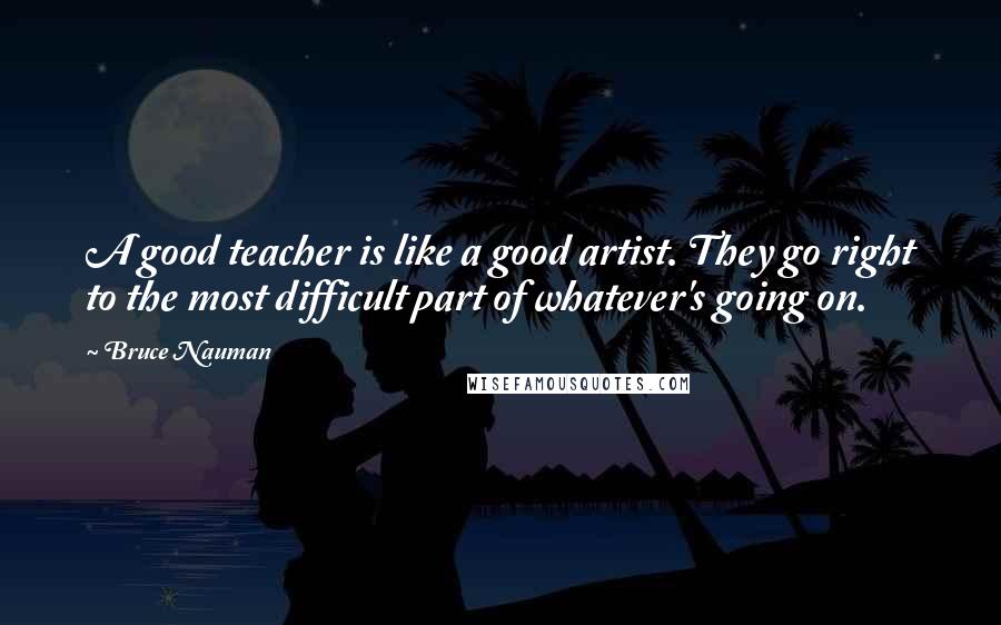 Bruce Nauman Quotes: A good teacher is like a good artist. They go right to the most difficult part of whatever's going on.