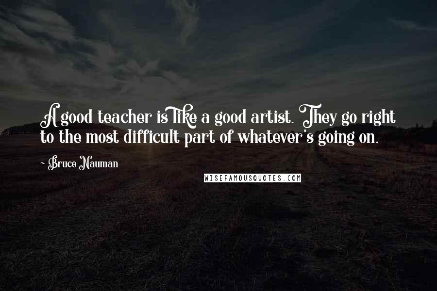 Bruce Nauman Quotes: A good teacher is like a good artist. They go right to the most difficult part of whatever's going on.