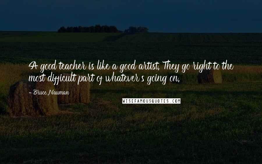 Bruce Nauman Quotes: A good teacher is like a good artist. They go right to the most difficult part of whatever's going on.