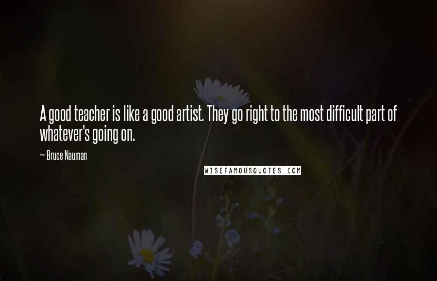 Bruce Nauman Quotes: A good teacher is like a good artist. They go right to the most difficult part of whatever's going on.