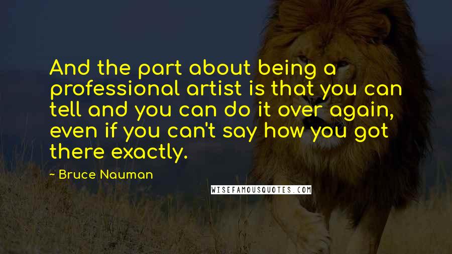 Bruce Nauman Quotes: And the part about being a professional artist is that you can tell and you can do it over again, even if you can't say how you got there exactly.