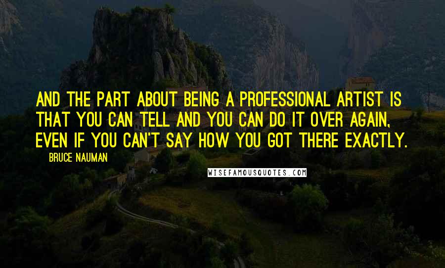 Bruce Nauman Quotes: And the part about being a professional artist is that you can tell and you can do it over again, even if you can't say how you got there exactly.