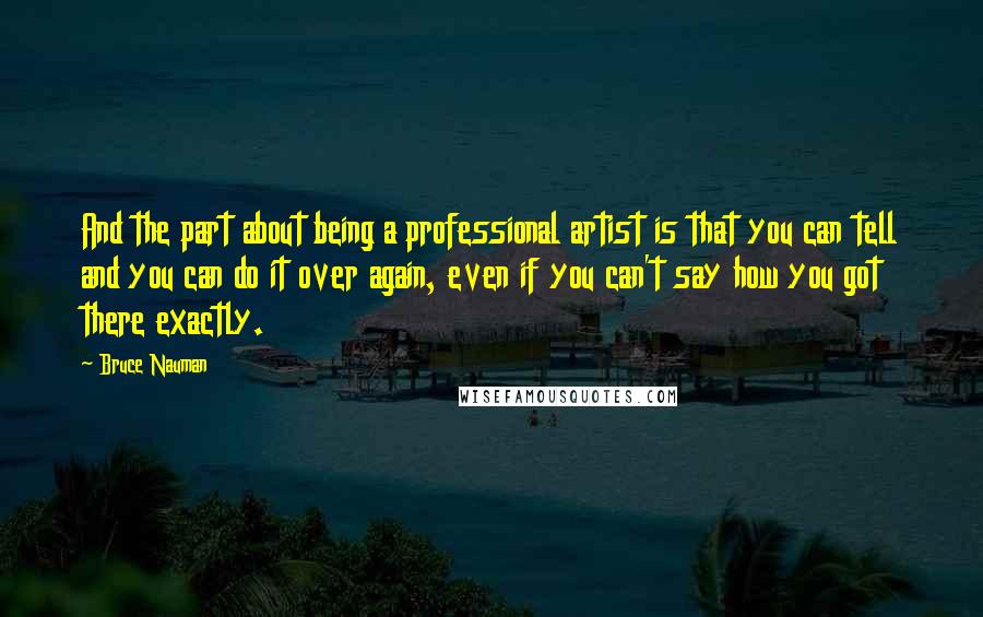 Bruce Nauman Quotes: And the part about being a professional artist is that you can tell and you can do it over again, even if you can't say how you got there exactly.