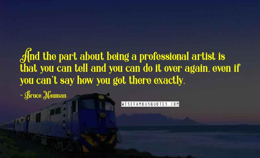 Bruce Nauman Quotes: And the part about being a professional artist is that you can tell and you can do it over again, even if you can't say how you got there exactly.