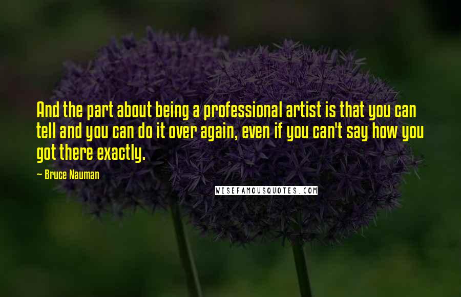 Bruce Nauman Quotes: And the part about being a professional artist is that you can tell and you can do it over again, even if you can't say how you got there exactly.