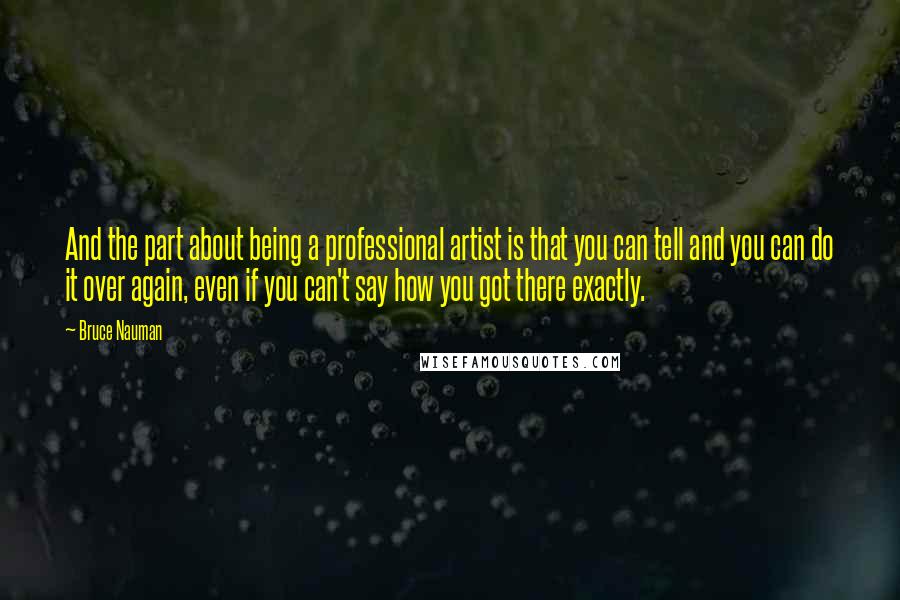 Bruce Nauman Quotes: And the part about being a professional artist is that you can tell and you can do it over again, even if you can't say how you got there exactly.