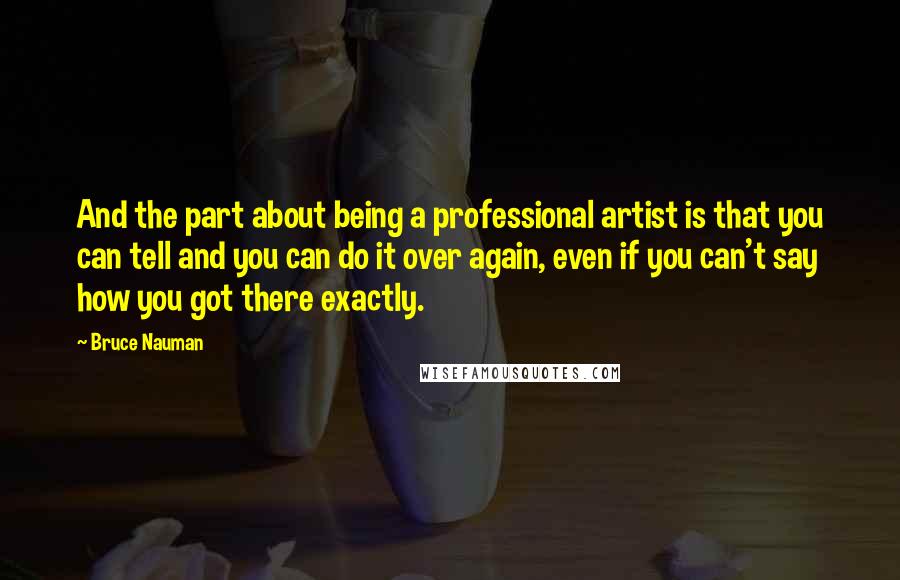 Bruce Nauman Quotes: And the part about being a professional artist is that you can tell and you can do it over again, even if you can't say how you got there exactly.