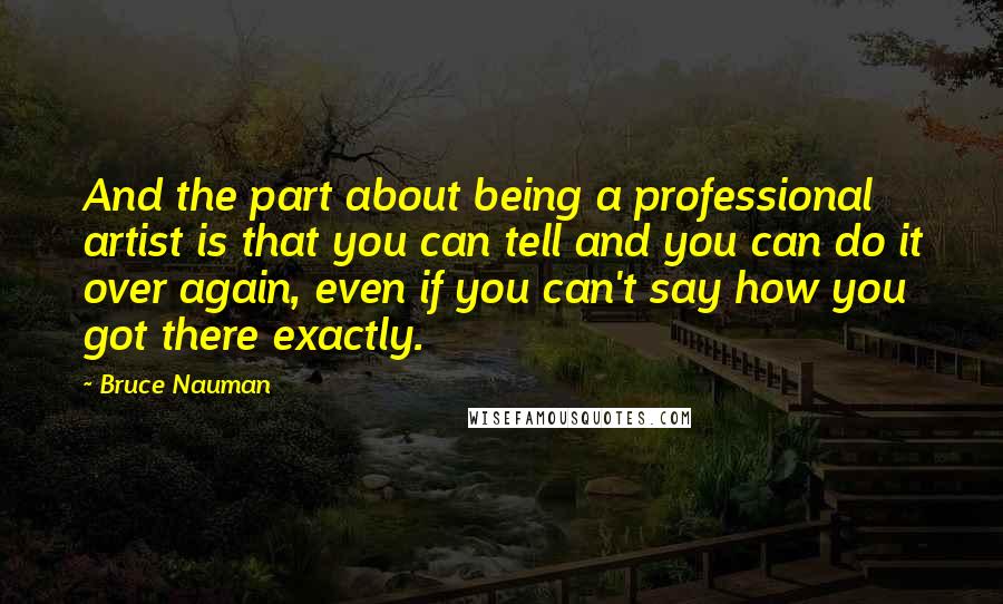 Bruce Nauman Quotes: And the part about being a professional artist is that you can tell and you can do it over again, even if you can't say how you got there exactly.