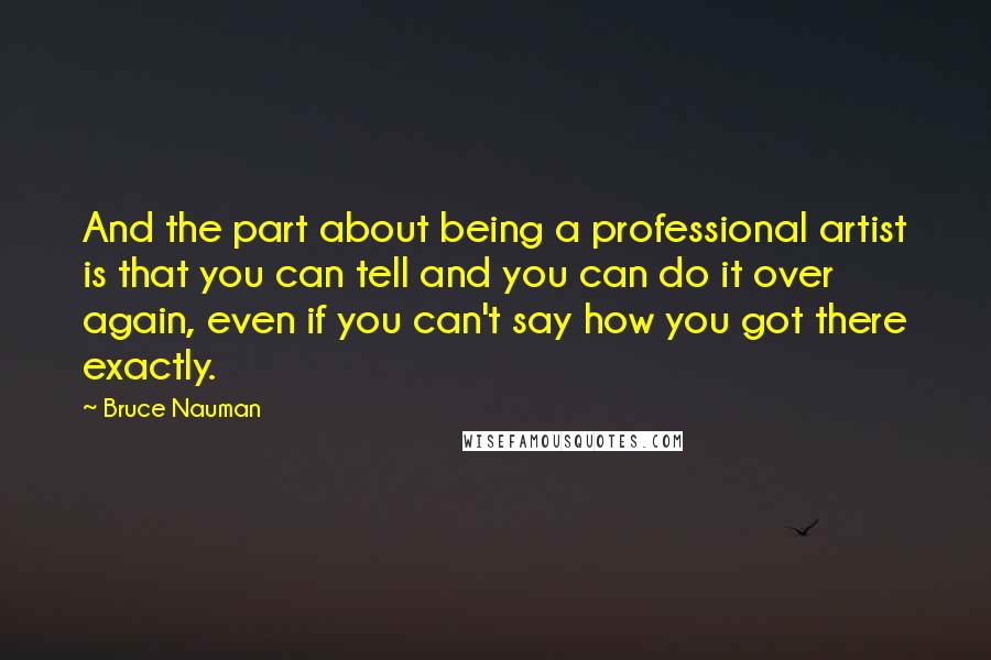 Bruce Nauman Quotes: And the part about being a professional artist is that you can tell and you can do it over again, even if you can't say how you got there exactly.