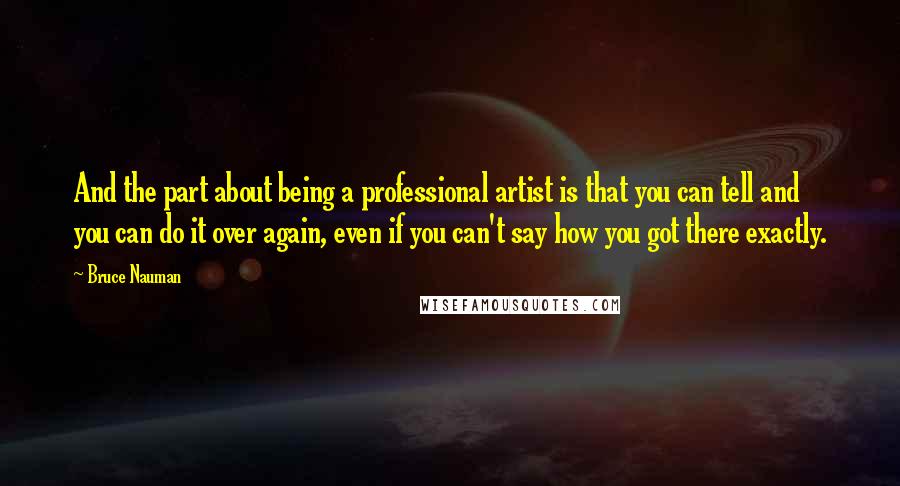 Bruce Nauman Quotes: And the part about being a professional artist is that you can tell and you can do it over again, even if you can't say how you got there exactly.