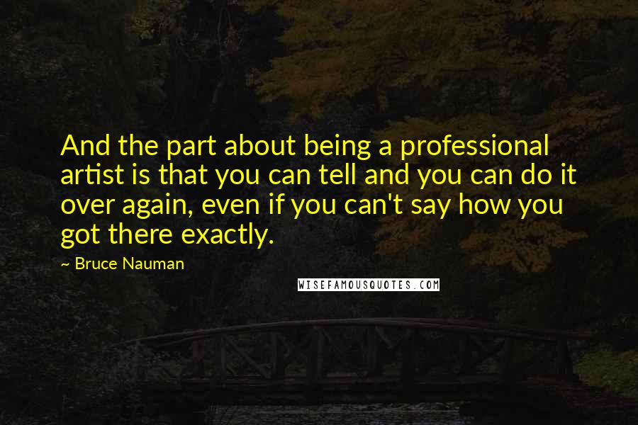 Bruce Nauman Quotes: And the part about being a professional artist is that you can tell and you can do it over again, even if you can't say how you got there exactly.