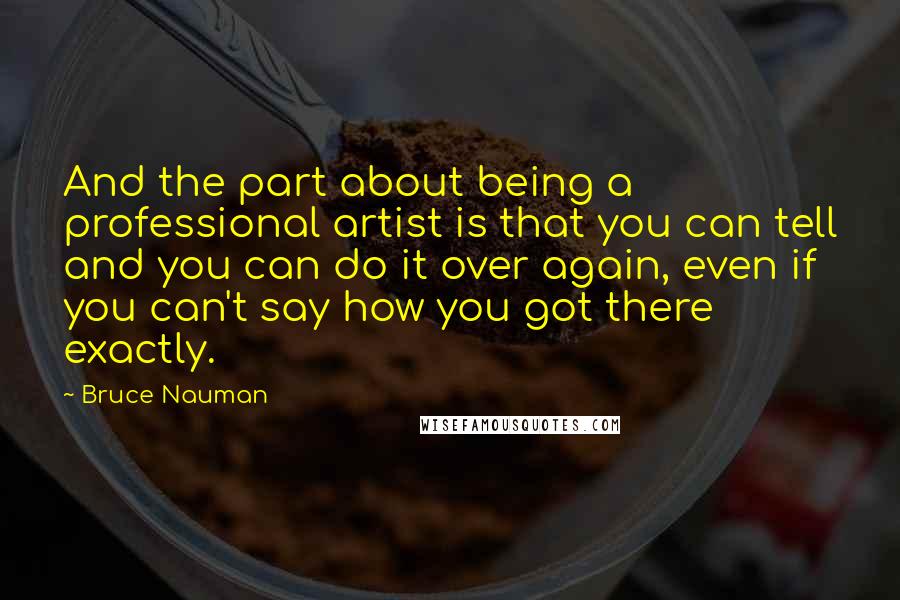 Bruce Nauman Quotes: And the part about being a professional artist is that you can tell and you can do it over again, even if you can't say how you got there exactly.