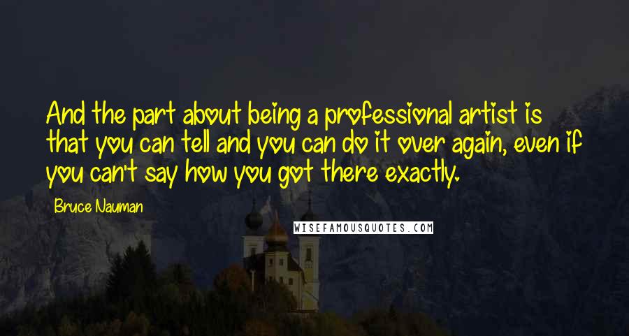 Bruce Nauman Quotes: And the part about being a professional artist is that you can tell and you can do it over again, even if you can't say how you got there exactly.