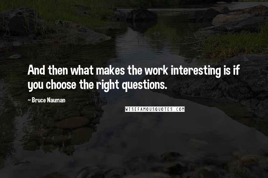 Bruce Nauman Quotes: And then what makes the work interesting is if you choose the right questions.