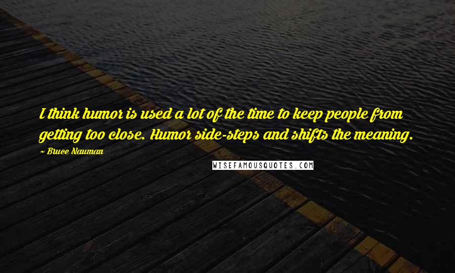 Bruce Nauman Quotes: I think humor is used a lot of the time to keep people from getting too close. Humor side-steps and shifts the meaning.