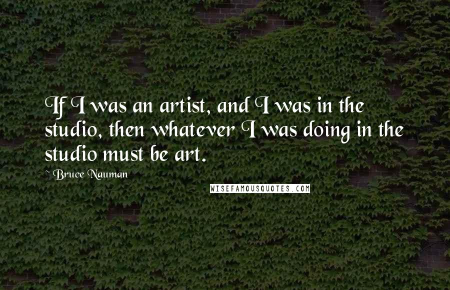 Bruce Nauman Quotes: If I was an artist, and I was in the studio, then whatever I was doing in the studio must be art.