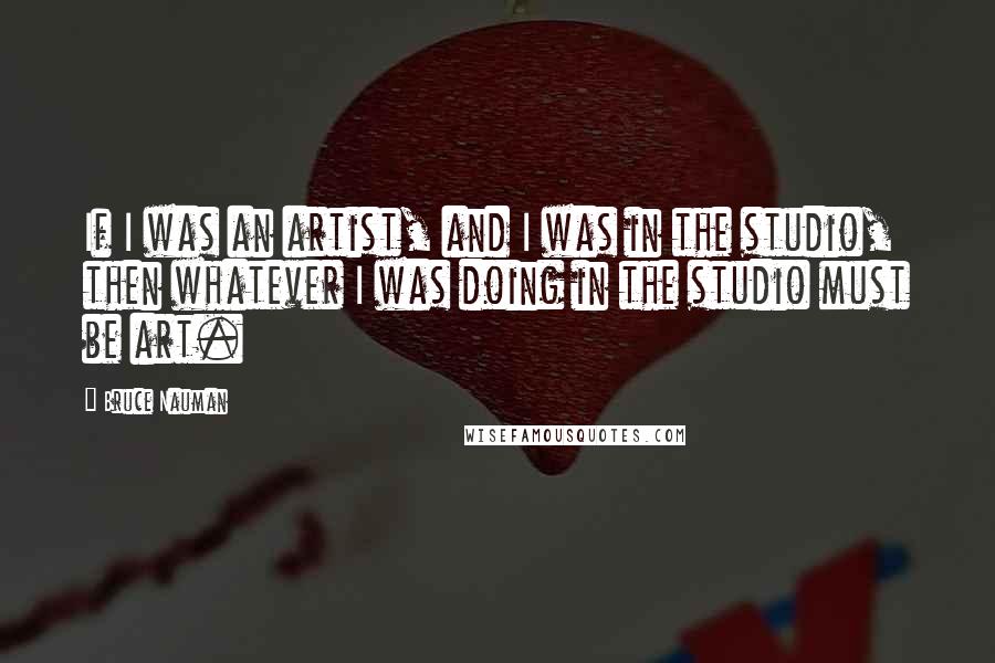 Bruce Nauman Quotes: If I was an artist, and I was in the studio, then whatever I was doing in the studio must be art.