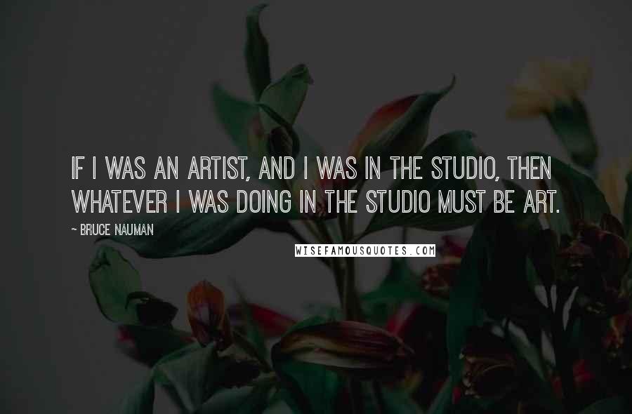 Bruce Nauman Quotes: If I was an artist, and I was in the studio, then whatever I was doing in the studio must be art.