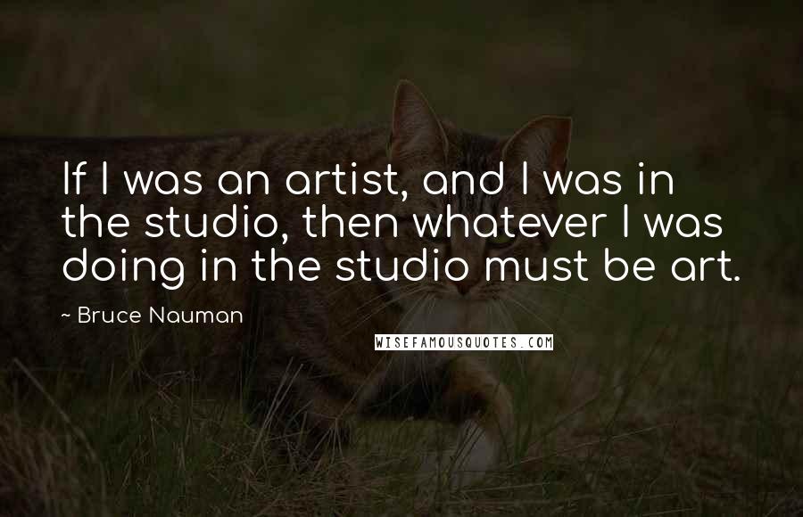 Bruce Nauman Quotes: If I was an artist, and I was in the studio, then whatever I was doing in the studio must be art.