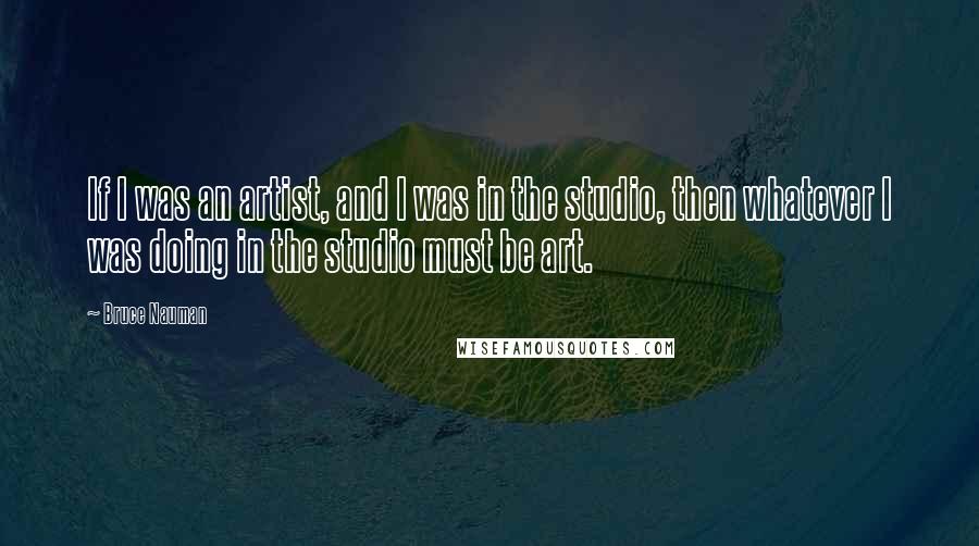 Bruce Nauman Quotes: If I was an artist, and I was in the studio, then whatever I was doing in the studio must be art.