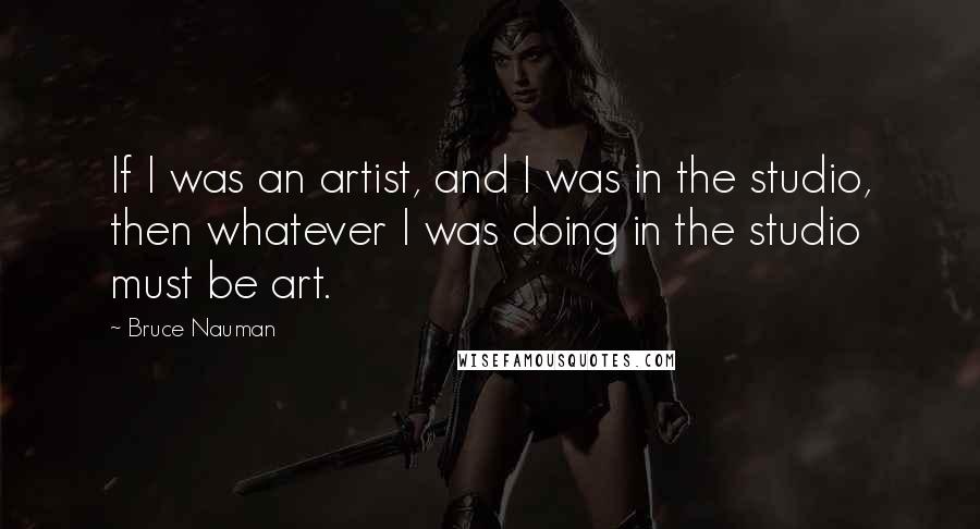 Bruce Nauman Quotes: If I was an artist, and I was in the studio, then whatever I was doing in the studio must be art.