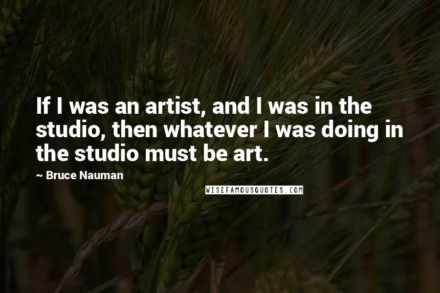 Bruce Nauman Quotes: If I was an artist, and I was in the studio, then whatever I was doing in the studio must be art.