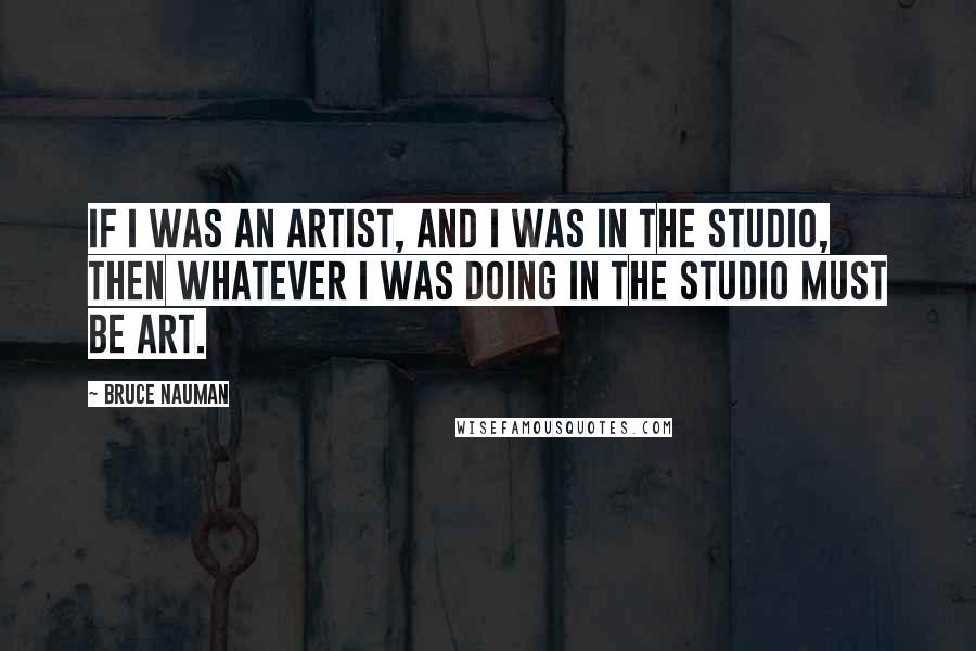 Bruce Nauman Quotes: If I was an artist, and I was in the studio, then whatever I was doing in the studio must be art.